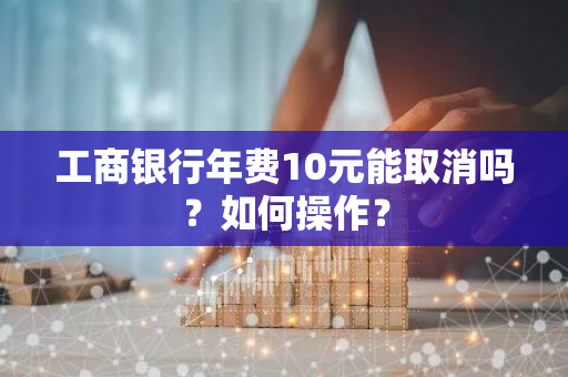 工商银行年费10元能取消吗？如何操作？