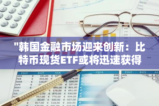 "韩国金融市场迎来创新：比特币现货ETF或将迅速获得批准"