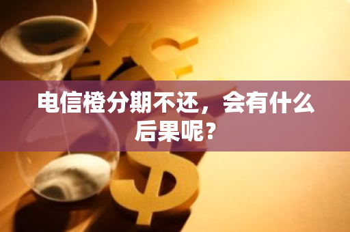 电信橙分期不还，会有什么后果呢？