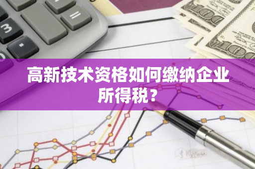 高新技术资格如何缴纳企业所得税？