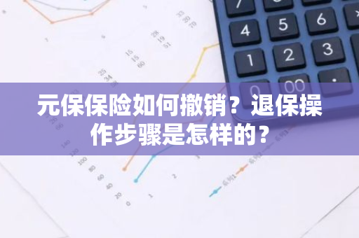 元保保险如何撤销？退保操作步骤是怎样的？