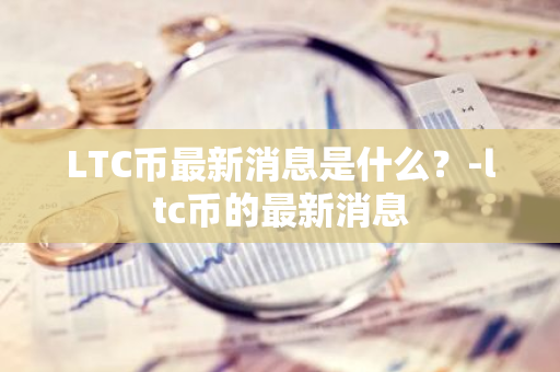 LTC币最新消息是什么？-ltc币的最新消息