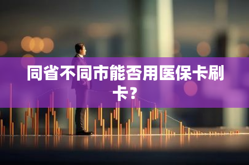 同省不同市能否用医保卡刷卡？