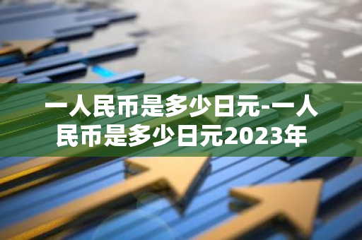 一人民币是多少日元-一人民币是多少日元2023年