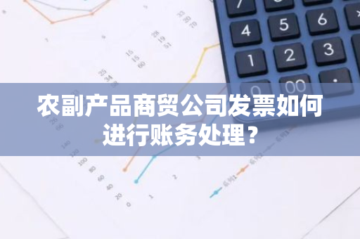 农副产品商贸公司发票如何进行账务处理？