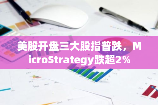 美股开盘三大股指普跌，MicroStrategy跌超2%