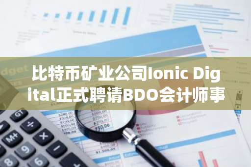 比特币矿业公司Ionic Digital正式聘请BDO会计师事务所担任其审计师