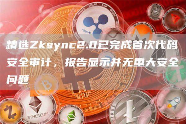 精选Zksync2.0已完成首次代码安全审计，报告显示并无重大安全问题