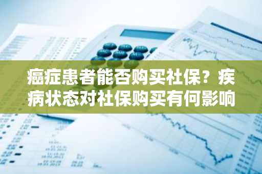 癌症患者能否购买社保？疾病状态对社保购买有何影响？