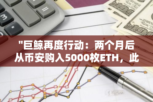 "巨鲸再度行动：两个月后从币安购入5000枚ETH，此前曾在ETH上获利1899万美元"