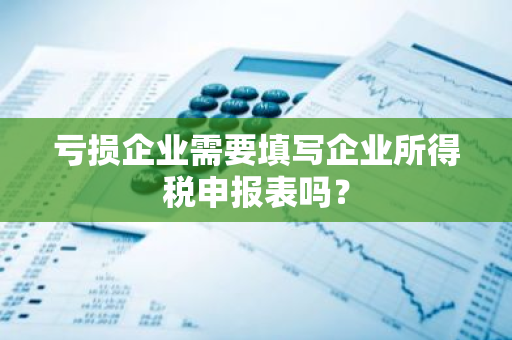 亏损企业需要填写企业所得税申报表吗？