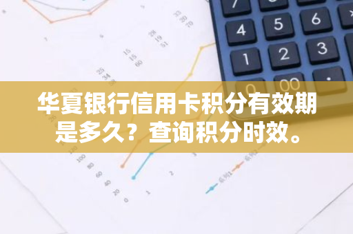 华夏银行信用卡积分有效期是多久？查询积分时效。