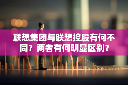 联想集团与联想控股有何不同？两者有何明显区别？