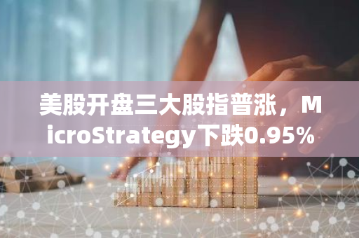 美股开盘三大股指普涨，MicroStrategy下跌0.95%