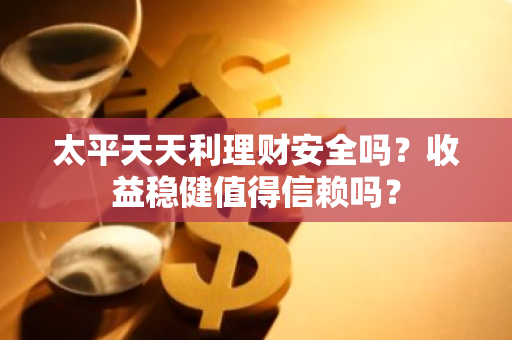 太平天天利理财安全吗？收益稳健值得信赖吗？