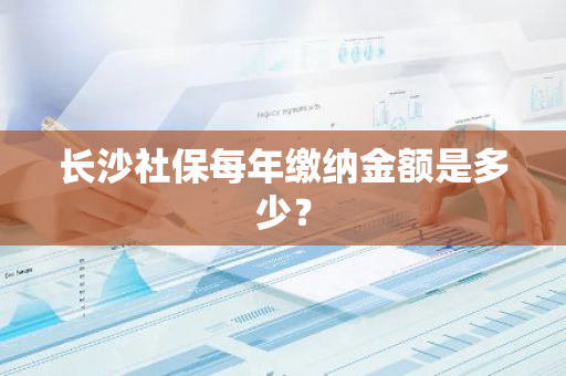 长沙社保每年缴纳金额是多少？