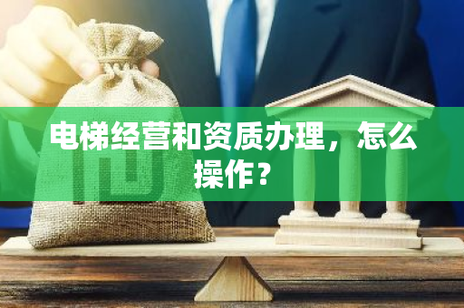 电梯经营和资质办理，怎么操作？