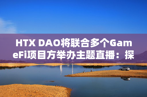 HTX DAO将联合多个GameFi项目方举办主题直播：探讨GameFi和DAO如何变革游戏行业