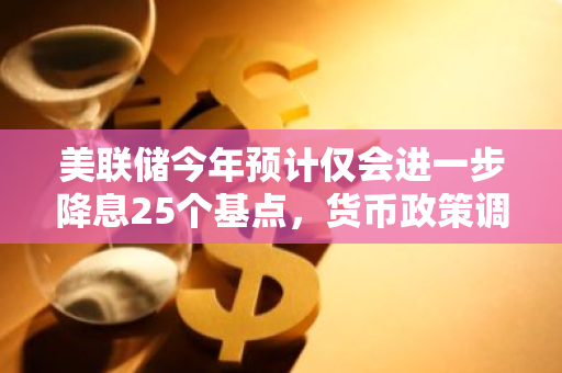 美联储今年预计仅会进一步降息25个基点，货币政策调整步伐或将放缓