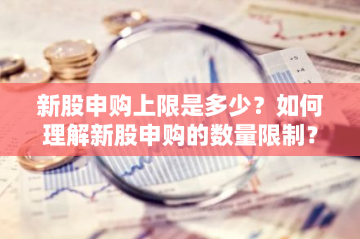 新股申购上限是多少？如何理解新股申购的数量限制？