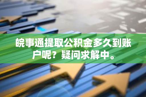 皖事通提取公积金多久到账户呢？疑问求解中。