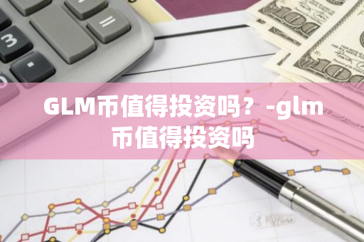 GLM币值得投资吗？-glm币值得投资吗