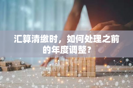 汇算清缴时，如何处理之前的年度调整？