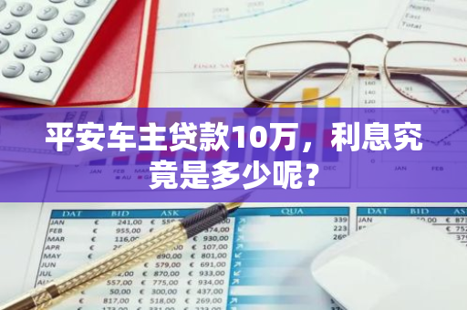 平安车主贷款10万，利息究竟是多少呢？