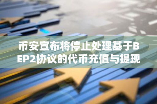 币安宣布将停止处理基于BEP2协议的代币充值与提现业务，引发市场关注