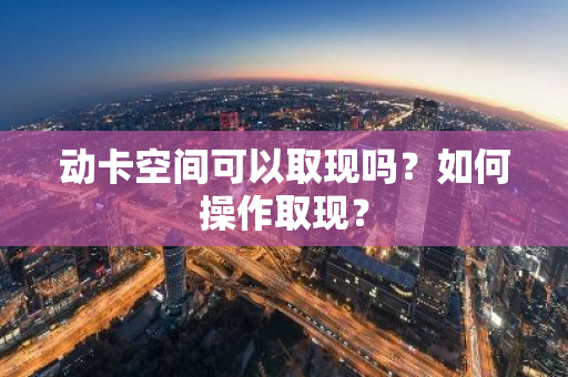 动卡空间可以取现吗？如何操作取现？