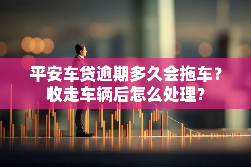 平安车贷逾期多久会拖车？收走车辆后怎么处理？