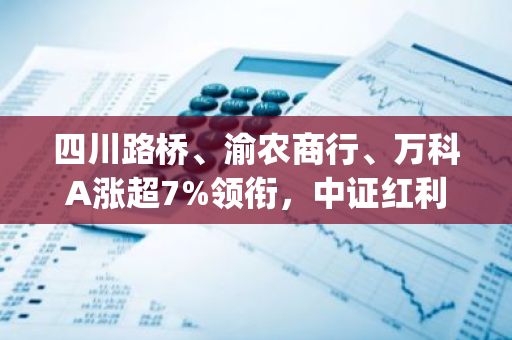 四川路桥、渝农商行、万科A涨超7%领衔，中证红利ETF(515080)逆市红盘！