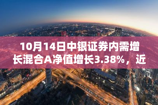 10月14日中银证券内需增长混合A净值增长3.38%，近1个月累计上涨22.55%