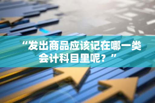 “发出商品应该记在哪一类会计科目里呢？”