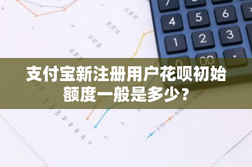 支付宝新注册用户花呗初始额度一般是多少？