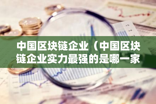 中国区块链企业（中国区块链企业实力最强的是哪一家