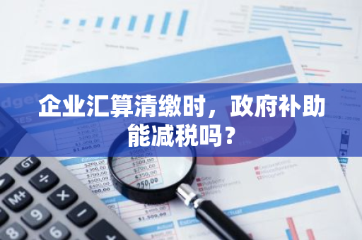 企业汇算清缴时，政府补助能减税吗？