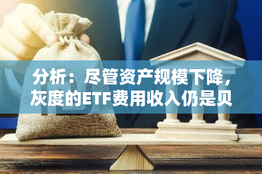 分析：尽管资产规模下降，灰度的ETF费用收入仍是贝莱德的近5倍