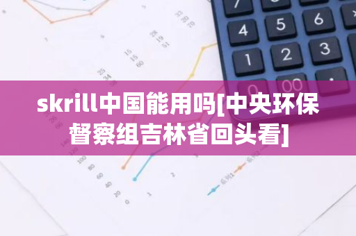 skrill中国能用吗[中央环保督察组吉林省回头看]