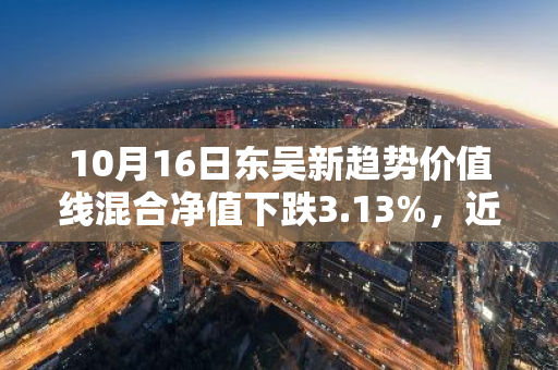 10月16日东吴新趋势价值线混合净值下跌3.13%，近3个月累计下跌1.43%