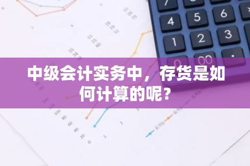 中级会计实务中，存货是如何计算的呢？