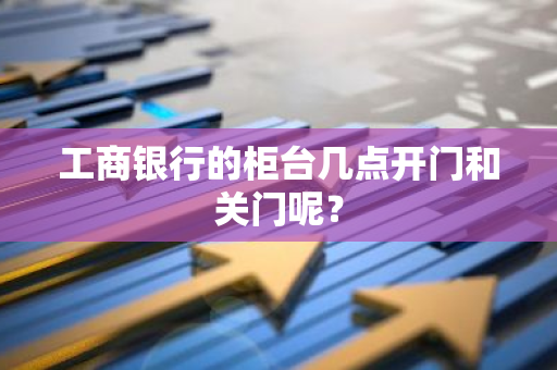 工商银行的柜台几点开门和关门呢？