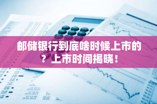 邮储银行到底啥时候上市的？上市时间揭晓！