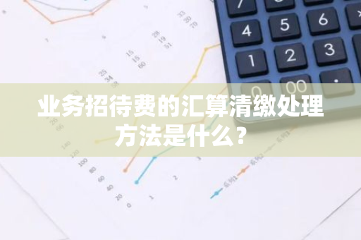 业务招待费的汇算清缴处理方法是什么？