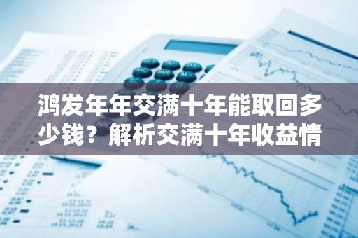 鸿发年年交满十年能取回多少钱？解析交满十年收益情况。