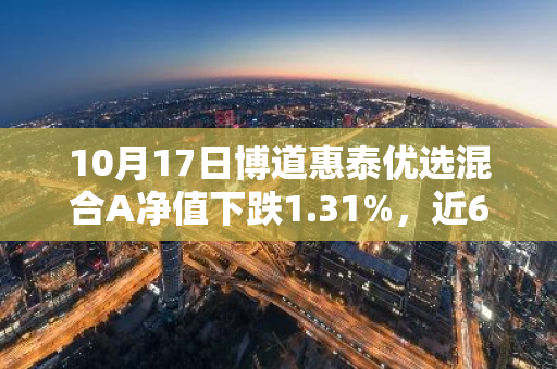 10月17日博道惠泰优选混合A净值下跌1.31%，近6个月累计上涨11.06%