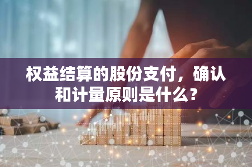 权益结算的股份支付，确认和计量原则是什么？