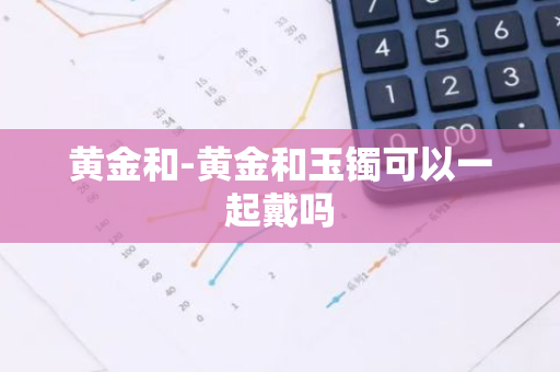 黄金和-黄金和玉镯可以一起戴吗