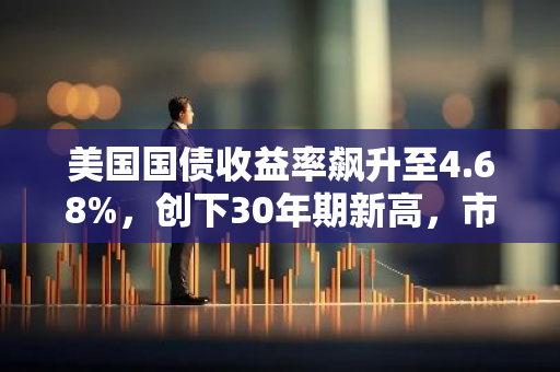 美国国债收益率飙升至4.68%，创下30年期新高，市场关注其对经济的影响