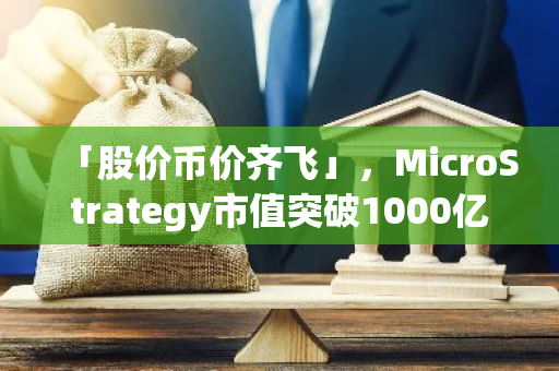 「股价币价齐飞」，MicroStrategy市值突破1000亿美元，比特币持仓浮盈148.5亿美元